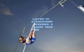 【pg电子官网】NBA近十场攻防效率深度解析，黄蜂净值领跑联盟，勇士攻击波席卷，快船双端稳健崛起
