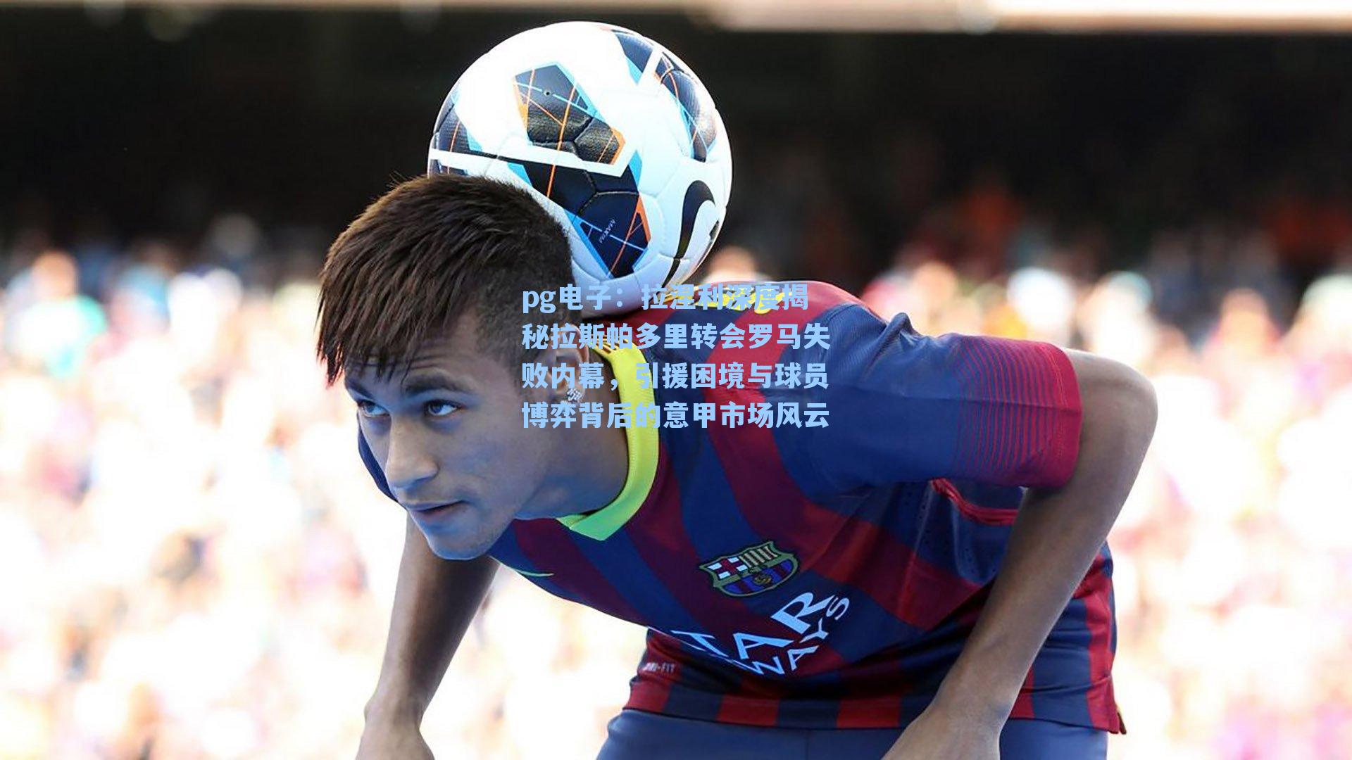 pg电子：拉涅利深度揭秘拉斯帕多里转会罗马失败内幕，引援困境与球员博弈背后的意甲市场风云-第2张图片-pg模拟器-pg电子模拟器-pg试玩游戏官网